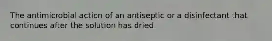 The antimicrobial action of an antiseptic or a disinfectant that continues after the solution has dried.