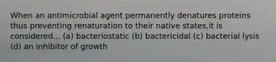 When an antimicrobial agent permanently denatures proteins thus preventing renaturation to their native states,it is considered... (a) bacteriostatic (b) bactericidal (c) bacterial lysis (d) an inhibitor of growth