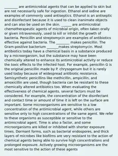 ________ are antimicrobial agents that can be applied to skin but are not necessarily safe for ingestion. Ethanol and iodine are examples of commonly used antiseptics. Ethanol is an antiseptic and disinfectant because it is used to clean inanimate objects and can also be used on the skin. ______ are antimicrobial chemotherapeutic agents of microbial origin, often taken orally or given intravenously, used to kill or inhibit the growth of bacteria. Penicillin and streptomycin are examples of antibiotics effective against bacteria. The ________ makes penicillin. The Gram-positive bacterium _______makes streptomycin. Most antibiotics today have a chemical basis in a substance produced by a microorganism, but the substance may have been chemically altered to enhance its antimicrobial activity or reduce the toxic effects to the infected host. For example, penicillin G is the original penicillin made by P. chrysogenum but it is rarely used today because of widespread antibiotic resistance. Semisynthetic penicillins like methicillin, ampicillin, and amoxicillin are used, though bacteria can be resistant to these chemically altered antibiotics too. When evaluating the effectiveness of chemical agents, several factors must be considered. For example, the concentration of the disinfectant and contact time or amount of time it is left on the surface are important. Some microorganisms are sensitive to a low concentration of the antimicrobial agent, while others are sensitive only to high concentrations of the same agent. We refer to these organisms as susceptible or sensitive to the antimicrobial agent. Time is also a factor, and some microorganisms are killed or inhibited with shorter exposure times. Dormant forms, such as bacterial endospores, and thick layers of microbes like biofilms are very resistant to the action of chemical agents being able to survive high concentrations and prolonged exposure. Actively growing microorganisms are the most sensitive to the action of these agents