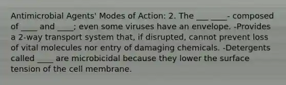 Antimicrobial Agents' Modes of Action: 2. The ___ ____- composed of ____ and ____; even some viruses have an envelope. -Provides a 2-way transport system that, if disrupted, cannot prevent loss of vital molecules nor entry of damaging chemicals. -Detergents called ____ are microbicidal because they lower the surface tension of the cell membrane.