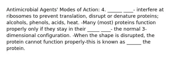 Antimicrobial Agents' Modes of Action: 4. ______ ____- interfere at ribosomes to prevent translation, disrupt or denature proteins; alcohols, phenols, acids, heat. -Many (most) proteins function properly only if they stay in their _____ ____- the normal 3-dimensional configuration. -When the shape is disrupted, the protein cannot function properly-this is known as ______ the protein.