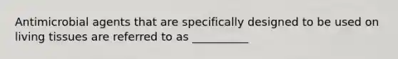 Antimicrobial agents that are specifically designed to be used on living tissues are referred to as __________