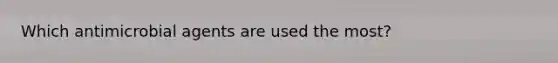 Which antimicrobial agents are used the most?