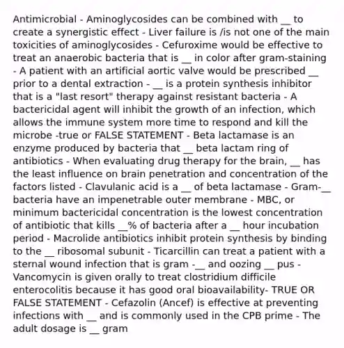 Antimicrobial - Aminoglycosides can be combined with __ to create a synergistic effect - Liver failure is /is not one of the main toxicities of aminoglycosides - Cefuroxime would be effective to treat an anaerobic bacteria that is __ in color after gram-staining - A patient with an artificial aortic valve would be prescribed __ prior to a dental extraction - __ is a protein synthesis inhibitor that is a "last resort" therapy against resistant bacteria - A bactericidal agent will inhibit the growth of an infection, which allows the immune system more time to respond and kill the microbe -true or FALSE STATEMENT - Beta lactamase is an enzyme produced by bacteria that __ beta lactam ring of antibiotics - When evaluating drug therapy for the brain, __ has the least influence on brain penetration and concentration of the factors listed - Clavulanic acid is a __ of beta lactamase - Gram-__ bacteria have an impenetrable outer membrane - MBC, or minimum bactericidal concentration is the lowest concentration of antibiotic that kills __% of bacteria after a __ hour incubation period - Macrolide antibiotics inhibit protein synthesis by binding to the __ ribosomal subunit - Ticarcillin can treat a patient with a sternal wound infection that is gram -__ and oozing __ pus - Vancomycin is given orally to treat clostridium difficile enterocolitis because it has good oral bioavailability- TRUE OR FALSE STATEMENT - Cefazolin (Ancef) is effective at preventing infections with __ and is commonly used in the CPB prime - The adult dosage is __ gram