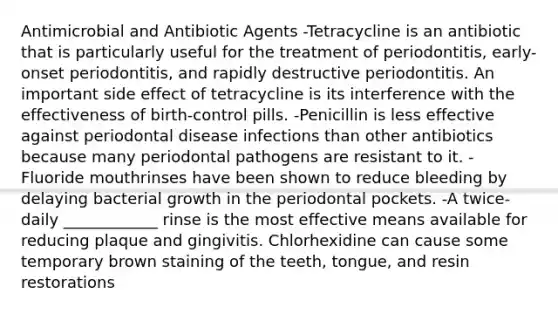 Antimicrobial and Antibiotic Agents -Tetracycline is an antibiotic that is particularly useful for the treatment of periodontitis, early-onset periodontitis, and rapidly destructive periodontitis. An important side effect of tetracycline is its interference with the effectiveness of birth-control pills. -Penicillin is less effective against periodontal disease infections than other antibiotics because many periodontal pathogens are resistant to it. -Fluoride mouthrinses have been shown to reduce bleeding by delaying bacterial growth in the periodontal pockets. -A twice-daily ____________ rinse is the most effective means available for reducing plaque and gingivitis. Chlorhexidine can cause some temporary brown staining of the teeth, tongue, and resin restorations