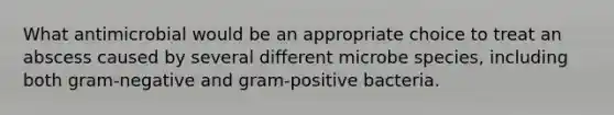 What antimicrobial would be an appropriate choice to treat an abscess caused by several different microbe species, including both gram-negative and gram-positive bacteria.