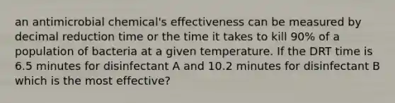 an antimicrobial chemical's effectiveness can be measured by decimal reduction time or the time it takes to kill 90% of a population of bacteria at a given temperature. If the DRT time is 6.5 minutes for disinfectant A and 10.2 minutes for disinfectant B which is the most effective?