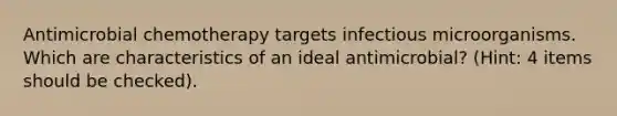 Antimicrobial chemotherapy targets infectious microorganisms. Which are characteristics of an ideal antimicrobial? (Hint: 4 items should be checked).