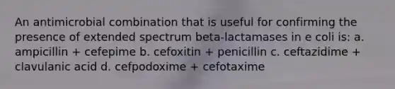 An antimicrobial combination that is useful for confirming the presence of extended spectrum beta-lactamases in e coli is: a. ampicillin + cefepime b. cefoxitin + penicillin c. ceftazidime + clavulanic acid d. cefpodoxime + cefotaxime