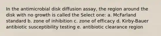 In the antimicrobial disk diffusion assay, the region around the disk with no growth is called the Select one: a. McFarland standard b. zone of inhibition c. zone of efficacy d. Kirby-Bauer antibiotic susceptibility testing e. antibiotic clearance region