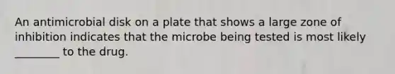 An antimicrobial disk on a plate that shows a large zone of inhibition indicates that the microbe being tested is most likely ________ to the drug.