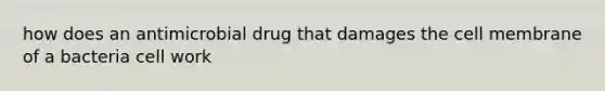 how does an antimicrobial drug that damages the cell membrane of a bacteria cell work