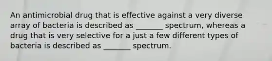 An antimicrobial drug that is effective against a very diverse array of bacteria is described as _______ spectrum, whereas a drug that is very selective for a just a few different types of bacteria is described as _______ spectrum.