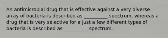 An antimicrobial drug that is effective against a very diverse array of bacteria is described as __________ spectrum, whereas a drug that is very selective for a just a few different types of bacteria is described as __________ spectrum.