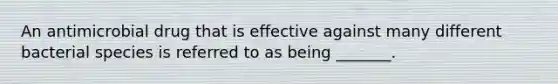 An antimicrobial drug that is effective against many different bacterial species is referred to as being _______.