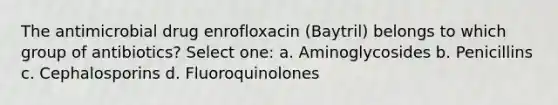 The antimicrobial drug enrofloxacin (Baytril) belongs to which group of antibiotics? Select one: a. Aminoglycosides b. Penicillins c. Cephalosporins d. Fluoroquinolones