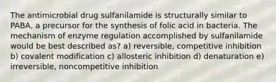 The antimicrobial drug sulfanilamide is structurally similar to PABA, a precursor for the synthesis of folic acid in bacteria. The mechanism of enzyme regulation accomplished by sulfanilamide would be best described as? a) reversible, competitive inhibition b) covalent modification c) allosteric inhibition d) denaturation e) irreversible, noncompetitive inhibition