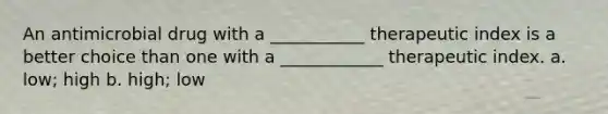 An antimicrobial drug with a ___________ therapeutic index is a better choice than one with a ____________ therapeutic index. a. low; high b. high; low
