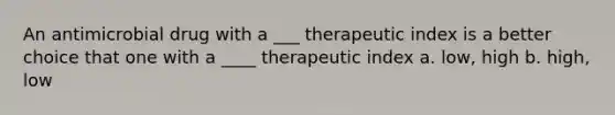 An antimicrobial drug with a ___ therapeutic index is a better choice that one with a ____ therapeutic index a. low, high b. high, low