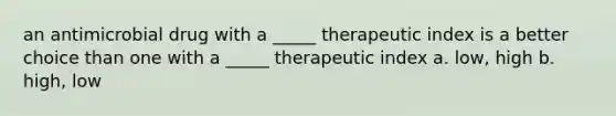 an antimicrobial drug with a _____ therapeutic index is a better choice than one with a _____ therapeutic index a. low, high b. high, low