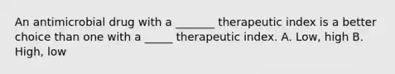 An antimicrobial drug with a _______ therapeutic index is a better choice than one with a _____ therapeutic index. A. Low, high B. High, low