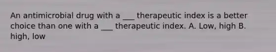 An antimicrobial drug with a ___ therapeutic index is a better choice than one with a ___ therapeutic index. A. Low, high B. high, low