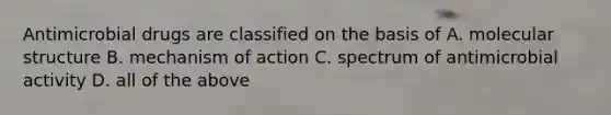 Antimicrobial drugs are classified on the basis of A. molecular structure B. mechanism of action C. spectrum of antimicrobial activity D. all of the above
