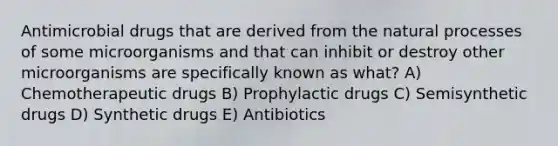 Antimicrobial drugs that are derived from the natural processes of some microorganisms and that can inhibit or destroy other microorganisms are specifically known as what? A) Chemotherapeutic drugs B) Prophylactic drugs C) Semisynthetic drugs D) Synthetic drugs E) Antibiotics