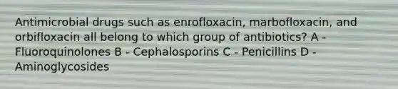 Antimicrobial drugs such as enrofloxacin, marbofloxacin, and orbifloxacin all belong to which group of antibiotics? A - Fluoroquinolones B - Cephalosporins C - Penicillins D - Aminoglycosides