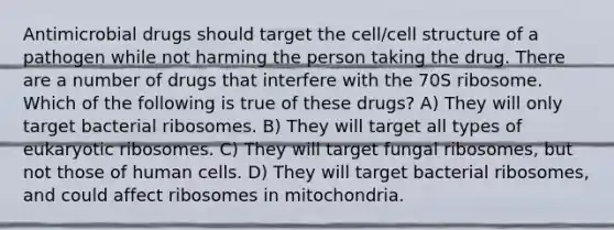 Antimicrobial drugs should target the cell/cell structure of a pathogen while not harming the person taking the drug. There are a number of drugs that interfere with the 70S ribosome. Which of the following is true of these drugs? A) They will only target bacterial ribosomes. B) They will target all types of eukaryotic ribosomes. C) They will target fungal ribosomes, but not those of human cells. D) They will target bacterial ribosomes, and could affect ribosomes in mitochondria.