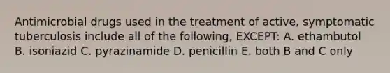 Antimicrobial drugs used in the treatment of active, symptomatic tuberculosis include all of the following, EXCEPT: A. ethambutol B. isoniazid C. pyrazinamide D. penicillin E. both B and C only