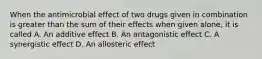 When the antimicrobial effect of two drugs given in combination is greater than the sum of their effects when given alone, it is called A. An additive effect B. An antagonistic effect C. A synergistic effect D. An allosteric effect