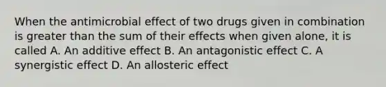 When the antimicrobial effect of two drugs given in combination is greater than the sum of their effects when given alone, it is called A. An additive effect B. An antagonistic effect C. A synergistic effect D. An allosteric effect