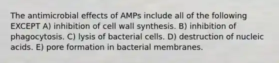 The antimicrobial effects of AMPs include all of the following EXCEPT A) inhibition of cell wall synthesis. B) inhibition of phagocytosis. C) lysis of bacterial cells. D) destruction of nucleic acids. E) pore formation in bacterial membranes.