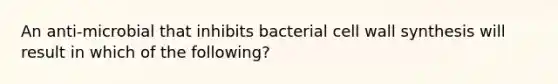 An anti-microbial that inhibits bacterial cell wall synthesis will result in which of the following?