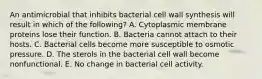 An antimicrobial that inhibits bacterial cell wall synthesis will result in which of the following? A. Cytoplasmic membrane proteins lose their function. B. Bacteria cannot attach to their hosts. C. Bacterial cells become more susceptible to osmotic pressure. D. The sterols in the bacterial cell wall become nonfunctional. E. No change in bacterial cell activity.