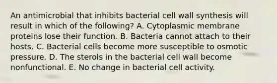 An antimicrobial that inhibits bacterial cell wall synthesis will result in which of the following? A. Cytoplasmic membrane proteins lose their function. B. Bacteria cannot attach to their hosts. C. Bacterial cells become more susceptible to osmotic pressure. D. The sterols in the bacterial cell wall become nonfunctional. E. No change in bacterial cell activity.