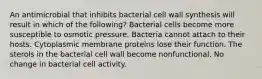 An antimicrobial that inhibits bacterial cell wall synthesis will result in which of the following? Bacterial cells become more susceptible to osmotic pressure. Bacteria cannot attach to their hosts. Cytoplasmic membrane proteins lose their function. The sterols in the bacterial cell wall become nonfunctional. No change in bacterial cell activity.