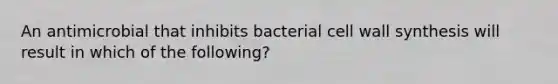 An antimicrobial that inhibits bacterial cell wall synthesis will result in which of the following?