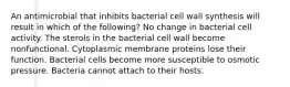 An antimicrobial that inhibits bacterial cell wall synthesis will result in which of the following? No change in bacterial cell activity. The sterols in the bacterial cell wall become nonfunctional. Cytoplasmic membrane proteins lose their function. Bacterial cells become more susceptible to osmotic pressure. Bacteria cannot attach to their hosts.