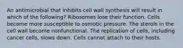 An antimicrobial that inhibits cell wall synthesis will result in which of the following? Ribosomes lose their function. Cells become more susceptible to osmotic pressure. The sterols in the cell wall become nonfunctional. The replication of cells, including cancer cells, slows down. Cells cannot attach to their hosts.