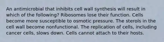 An antimicrobial that inhibits cell wall synthesis will result in which of the following? Ribosomes lose their function. Cells become more susceptible to osmotic pressure. The sterols in the cell wall become nonfunctional. The replication of cells, including cancer cells, slows down. Cells cannot attach to their hosts.