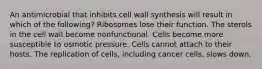 An antimicrobial that inhibits cell wall synthesis will result in which of the following? Ribosomes lose their function. The sterols in the cell wall become nonfunctional. Cells become more susceptible to osmotic pressure. Cells cannot attach to their hosts. The replication of cells, including cancer cells, slows down.