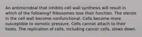 An antimicrobial that inhibits cell wall synthesis will result in which of the following? Ribosomes lose their function. The sterols in the cell wall become nonfunctional. Cells become more susceptible to osmotic pressure. Cells cannot attach to their hosts. The replication of cells, including cancer cells, slows down.