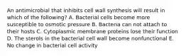 An antimicrobial that inhibits cell wall synthesis will result in which of the following? A. Bacterial cells become more susceptible to osmotic pressure B. Bacteria can not attach to their hosts C. Cytoplasmic membrane proteins lose their function D. The sterols in the bacterial cell wall become nonfunctional E. No change in bacterial cell activity