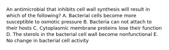 An antimicrobial that inhibits cell wall synthesis will result in which of the following? A. Bacterial cells become more susceptible to osmotic pressure B. Bacteria can not attach to their hosts C. Cytoplasmic membrane proteins lose their function D. The sterols in the bacterial cell wall become nonfunctional E. No change in bacterial cell activity