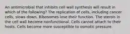 An antimicrobial that inhibits cell wall synthesis will result in which of the following? The replication of cells, including cancer cells, slows down. Ribosomes lose their function. The sterols in the cell wall become nonfunctional. Cells cannot attach to their hosts. Cells become more susceptible to osmotic pressure.