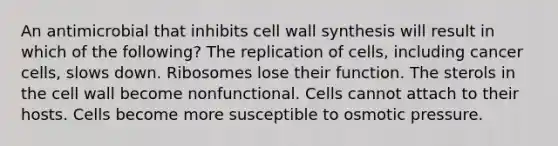 An antimicrobial that inhibits cell wall synthesis will result in which of the following? The replication of cells, including cancer cells, slows down. Ribosomes lose their function. The sterols in the cell wall become nonfunctional. Cells cannot attach to their hosts. Cells become more susceptible to osmotic pressure.