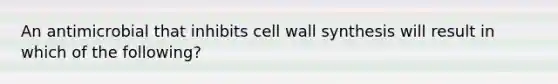 An antimicrobial that inhibits cell wall synthesis will result in which of the following?