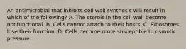 An antimicrobial that inhibits cell wall synthesis will result in which of the following? A. The sterols in the cell wall become nonfunctional. B. Cells cannot attach to their hosts. C. Ribosomes lose their function. D. Cells become more susceptible to osmotic pressure.